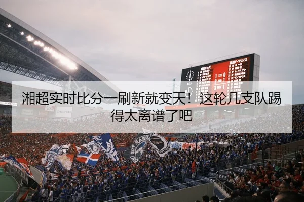 湘超实时比分一刷新就变天！这轮几支队踢得太离谱了吧