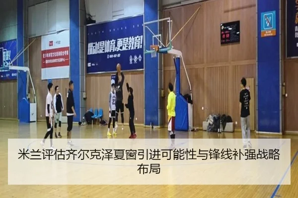 米兰评估齐尔克泽夏窗引进可能性与锋线补强战略布局