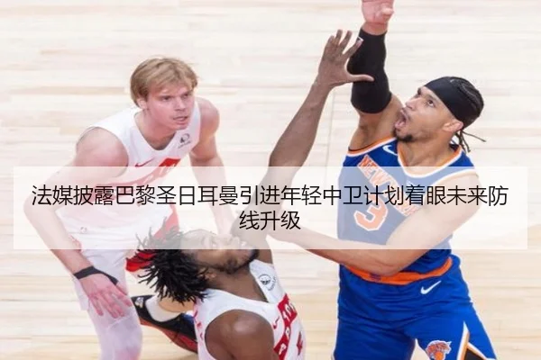 法媒披露巴黎圣日耳曼引进年轻中卫计划着眼未来防线升级