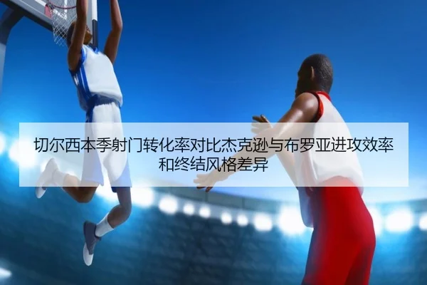 切尔西本季射门转化率对比杰克逊与布罗亚进攻效率和终结风格差异