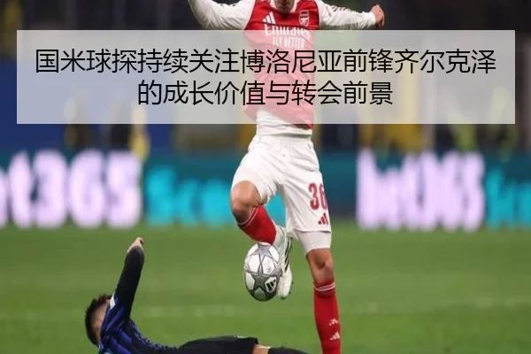 国米球探持续关注博洛尼亚前锋齐尔克泽的成长价值与转会前景