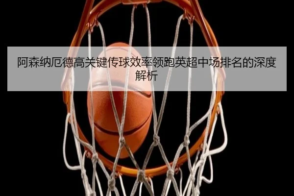 阿森纳厄德高关键传球效率领跑英超中场排名的深度解析