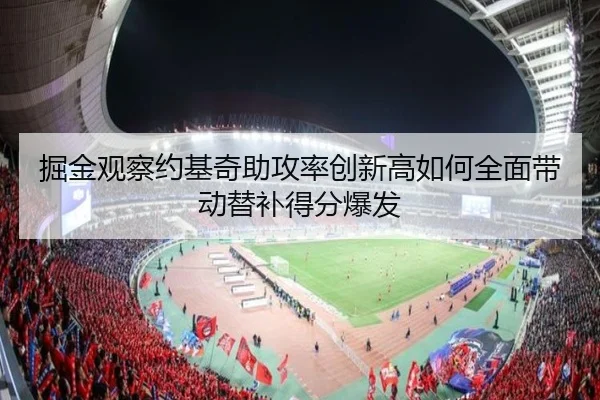掘金观察约基奇助攻率创新高如何全面带动替补得分爆发