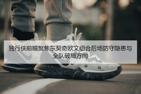 独行侠前瞻聚焦东契奇欧文组合后场防守隐患与全队破局方向
