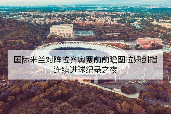 国际米兰对阵拉齐奥赛前前瞻图拉姆剑指连续进球纪录之夜