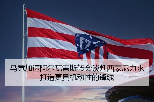 马竞加速阿尔瓦雷斯转会谈判西蒙尼力求打造更具机动性的锋线