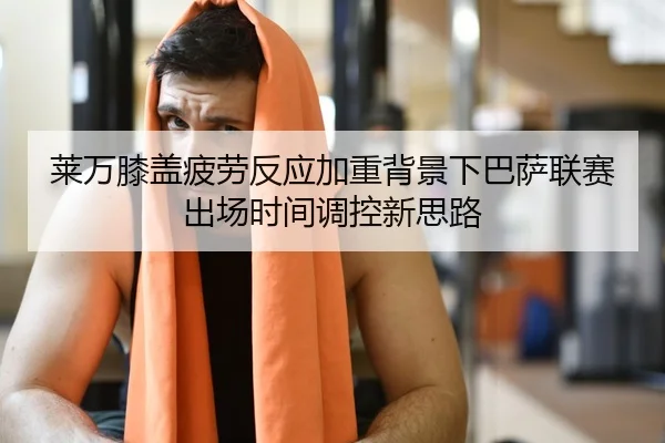 莱万膝盖疲劳反应加重背景下巴萨联赛出场时间调控新思路
